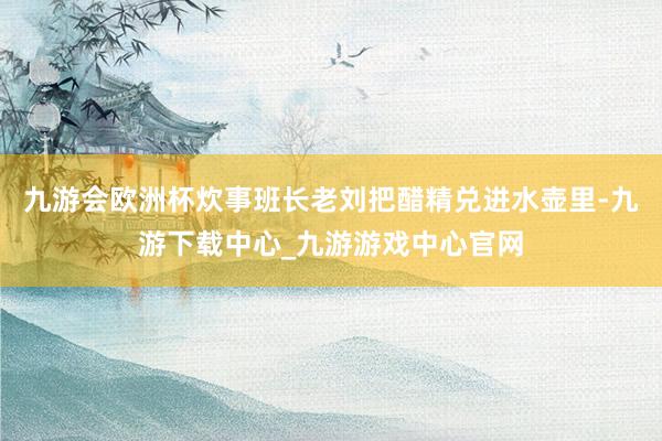 九游会欧洲杯炊事班长老刘把醋精兑进水壶里-九游下载中心_九游游戏中心官网