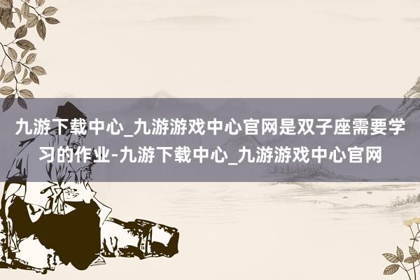 九游下载中心_九游游戏中心官网是双子座需要学习的作业-九游下载中心_九游游戏中心官网