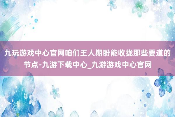 九玩游戏中心官网咱们王人期盼能收拢那些要道的节点-九游下载中心_九游游戏中心官网