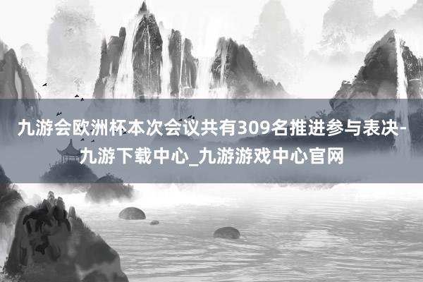 九游会欧洲杯本次会议共有309名推进参与表决-九游下载中心_九游游戏中心官网