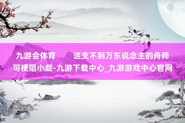 九游会体育        这支不到万东说念主的舟师可梗阻小觑-九游下载中心_九游游戏中心官网