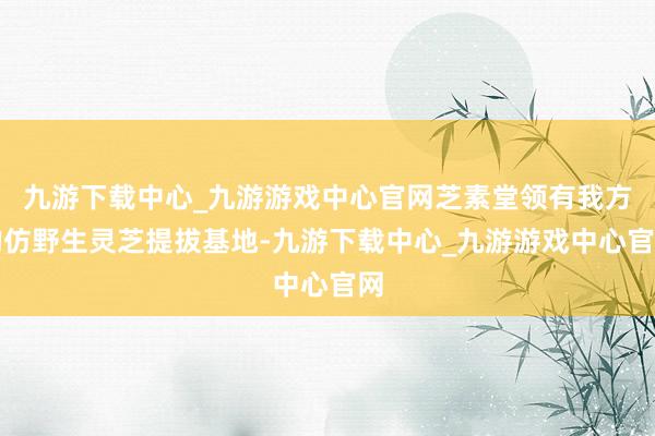 九游下载中心_九游游戏中心官网芝素堂领有我方的仿野生灵芝提拔基地-九游下载中心_九游游戏中心官网