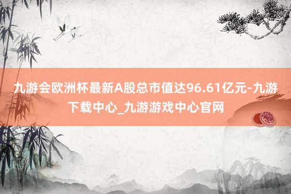 九游会欧洲杯最新A股总市值达96.61亿元-九游下载中心_九游游戏中心官网