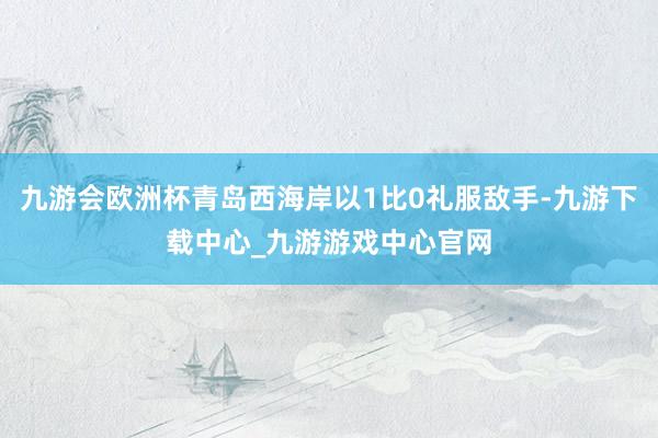 九游会欧洲杯青岛西海岸以1比0礼服敌手-九游下载中心_九游游戏中心官网