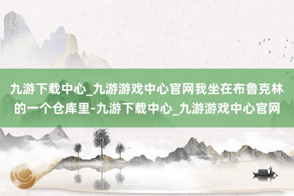 九游下载中心_九游游戏中心官网我坐在布鲁克林的一个仓库里-九游下载中心_九游游戏中心官网