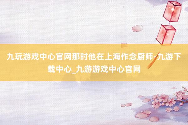 九玩游戏中心官网那时他在上海作念厨师-九游下载中心_九游游戏中心官网