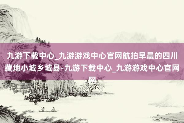 九游下载中心_九游游戏中心官网航拍早晨的四川藏地小城乡城县-九游下载中心_九游游戏中心官网