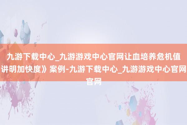 九游下载中心_九游游戏中心官网让血培养危机值讲明加快度》案例-九游下载中心_九游游戏中心官网