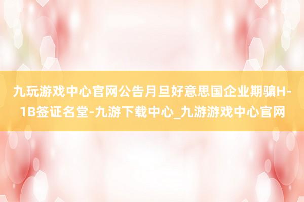 九玩游戏中心官网　　公告月旦好意思国企业期骗H-1B签证名堂-九游下载中心_九游游戏中心官网