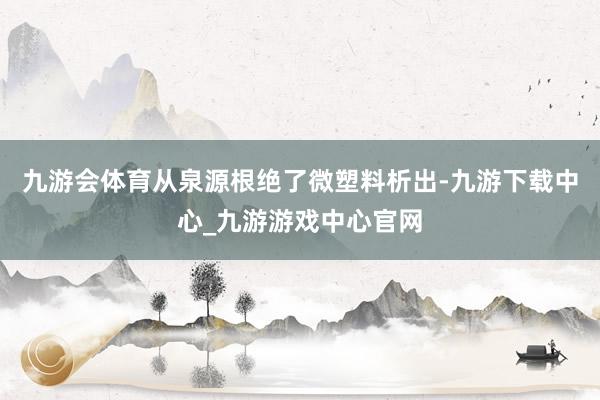 九游会体育从泉源根绝了微塑料析出-九游下载中心_九游游戏中心官网