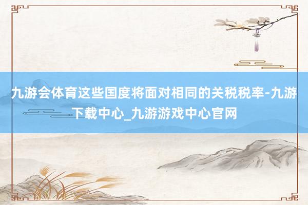 九游会体育这些国度将面对相同的关税税率-九游下载中心_九游游戏中心官网