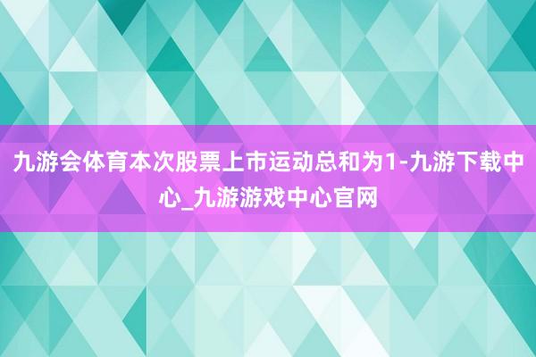 九游会体育本次股票上市运动总和为1-九游下载中心_九游游戏中心官网