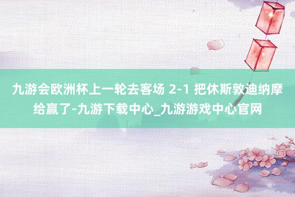 九游会欧洲杯上一轮去客场 2-1 把休斯敦迪纳摩给赢了-九游下载中心_九游游戏中心官网
