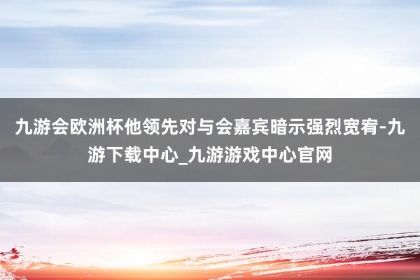 九游会欧洲杯他领先对与会嘉宾暗示强烈宽宥-九游下载中心_九游游戏中心官网