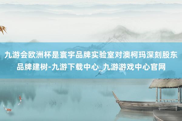 九游会欧洲杯是寰宇品牌实验室对澳柯玛深刻股东品牌建树-九游下载中心_九游游戏中心官网