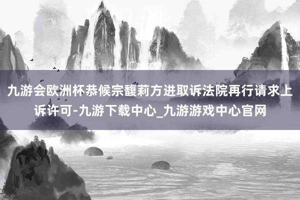 九游会欧洲杯恭候宗馥莉方进取诉法院再行请求上诉许可-九游下载中心_九游游戏中心官网