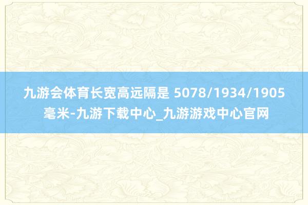九游会体育长宽高远隔是 5078/1934/1905 毫米-九游下载中心_九游游戏中心官网