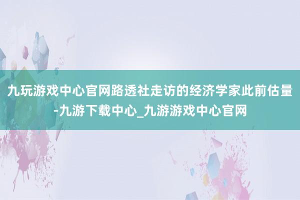 九玩游戏中心官网路透社走访的经济学家此前估量-九游下载中心_九游游戏中心官网