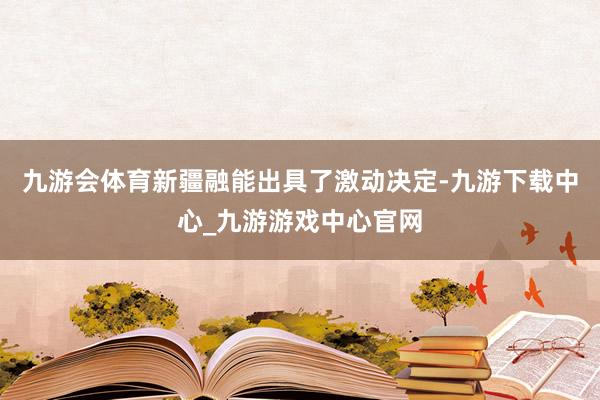 九游会体育新疆融能出具了激动决定-九游下载中心_九游游戏中心官网