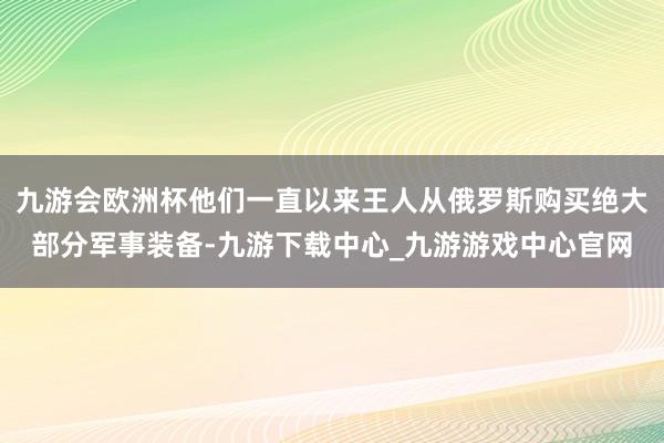 九游会欧洲杯他们一直以来王人从俄罗斯购买绝大部分军事装备-九游下载中心_九游游戏中心官网