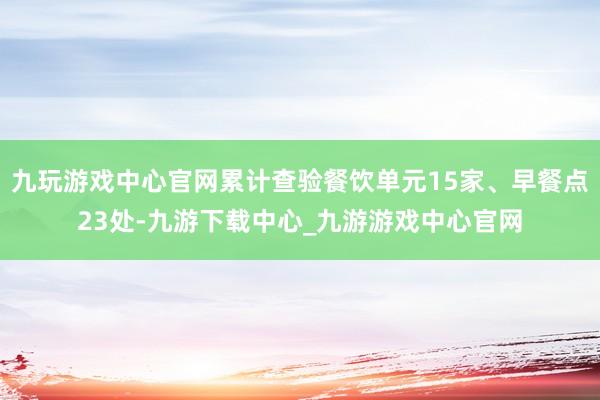 九玩游戏中心官网累计查验餐饮单元15家、早餐点23处-九游下载中心_九游游戏中心官网