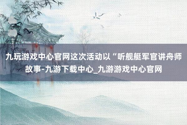 九玩游戏中心官网这次活动以“听舰艇军官讲舟师故事-九游下载中心_九游游戏中心官网