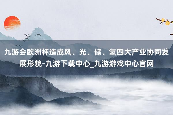 九游会欧洲杯造成风、光、储、氢四大产业协同发展形貌-九游下载中心_九游游戏中心官网