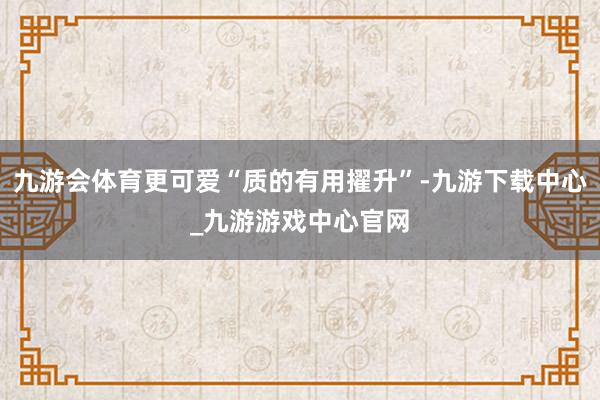 九游会体育更可爱“质的有用擢升”-九游下载中心_九游游戏中心官网