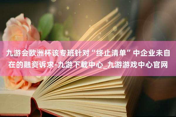 九游会欧洲杯该专班针对“终止清单”中企业未自在的融资诉求-九游下载中心_九游游戏中心官网