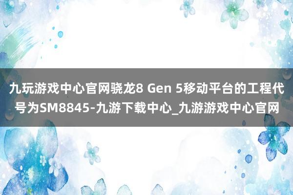 九玩游戏中心官网骁龙8 Gen 5移动平台的工程代号为SM8845-九游下载中心_九游游戏中心官网