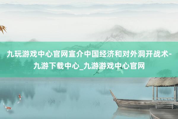 九玩游戏中心官网宣介中国经济和对外洞开战术-九游下载中心_九游游戏中心官网