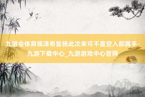 九游会体育佩泽希皆扬此次来可不是空入部属手-九游下载中心_九游游戏中心官网