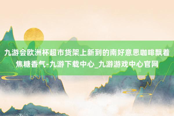 九游会欧洲杯超市货架上新到的南好意思咖啡飘着焦糖香气-九游下载中心_九游游戏中心官网
