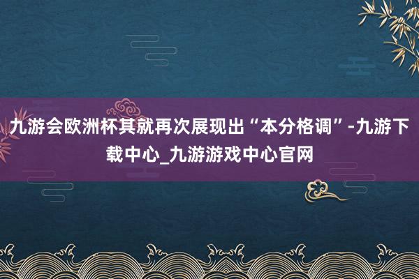 九游会欧洲杯其就再次展现出“本分格调”-九游下载中心_九游游戏中心官网