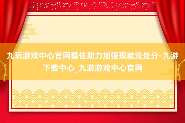 九玩游戏中心官网握住助力加强现款流处分-九游下载中心_九游游戏中心官网