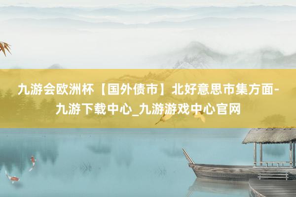 九游会欧洲杯　　【国外债市】　　北好意思市集方面-九游下载中心_九游游戏中心官网