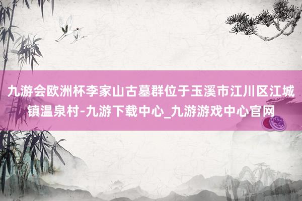 九游会欧洲杯李家山古墓群位于玉溪市江川区江城镇温泉村-九游下载中心_九游游戏中心官网