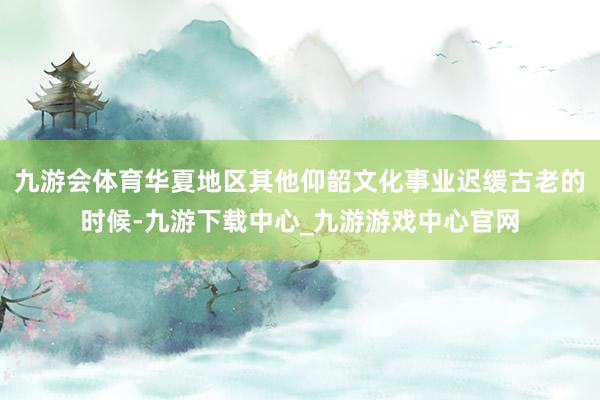九游会体育华夏地区其他仰韶文化事业迟缓古老的时候-九游下载中心_九游游戏中心官网