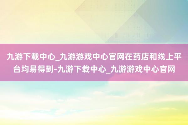 九游下载中心_九游游戏中心官网在药店和线上平台均易得到-九游下载中心_九游游戏中心官网