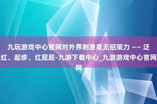 九玩游戏中心官网对外界刺激毫无招架力 —— 泛红、起疹、红屁屁-九游下载中心_九游游戏中心官网