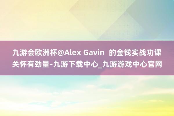 九游会欧洲杯@Alex Gavin  的金钱实战功课关怀有劲量-九游下载中心_九游游戏中心官网