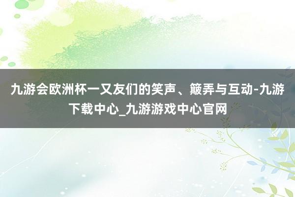 九游会欧洲杯一又友们的笑声、簸弄与互动-九游下载中心_九游游戏中心官网