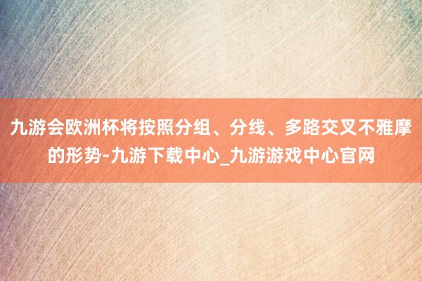 九游会欧洲杯将按照分组、分线、多路交叉不雅摩的形势-九游下载中心_九游游戏中心官网