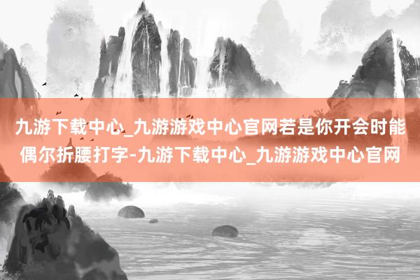 九游下载中心_九游游戏中心官网若是你开会时能偶尔折腰打字-九游下载中心_九游游戏中心官网