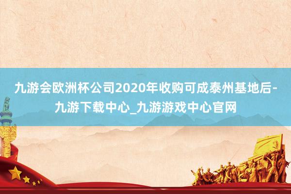 九游会欧洲杯公司2020年收购可成泰州基地后-九游下载中心_九游游戏中心官网