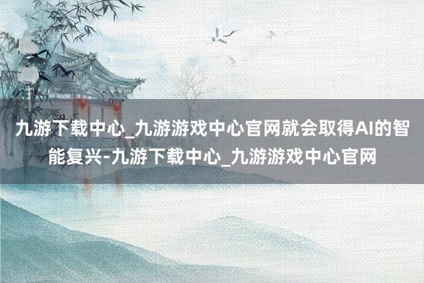 九游下载中心_九游游戏中心官网就会取得AI的智能复兴-九游下载中心_九游游戏中心官网