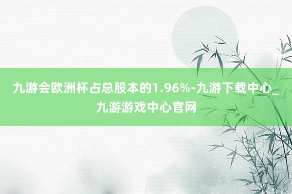 九游会欧洲杯占总股本的1.96%-九游下载中心_九游游戏中心官网