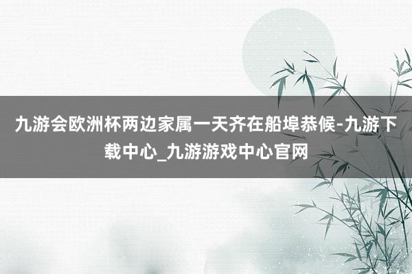 九游会欧洲杯两边家属一天齐在船埠恭候-九游下载中心_九游游戏中心官网