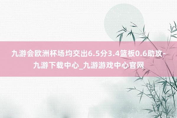 九游会欧洲杯场均交出6.5分3.4篮板0.6助攻-九游下载中心_九游游戏中心官网