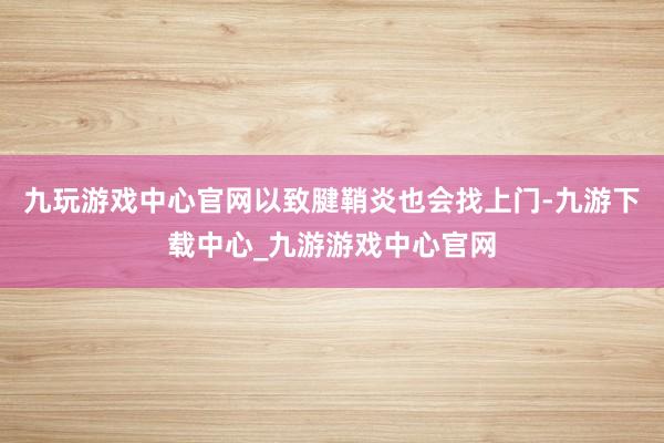 九玩游戏中心官网以致腱鞘炎也会找上门-九游下载中心_九游游戏中心官网